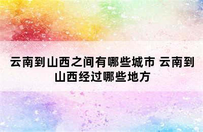 云南到山西之间有哪些城市 云南到山西经过哪些地方